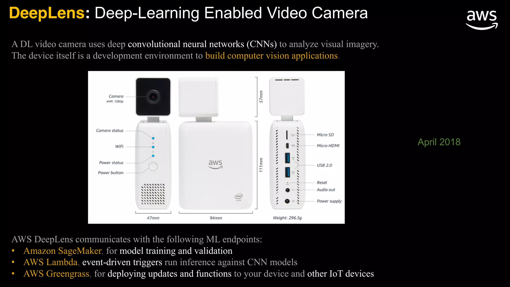DeepLens: Deep-Learning Enabled Video Camera
A DL video camera uses deep convolutional neural networks (CNNs) to analyze visual imagery.
The device itself is a development environment to build computer vision applications.
AWS DeepLens communicates with the following ML endpoints:
• Amazon SageMaker, for model training and validation
• AWS Lambda, event-driven triggers run inference against CNN models
• AWS Greengrass, for deploying updates and functions to your device and other IoT devices
April 2018
 