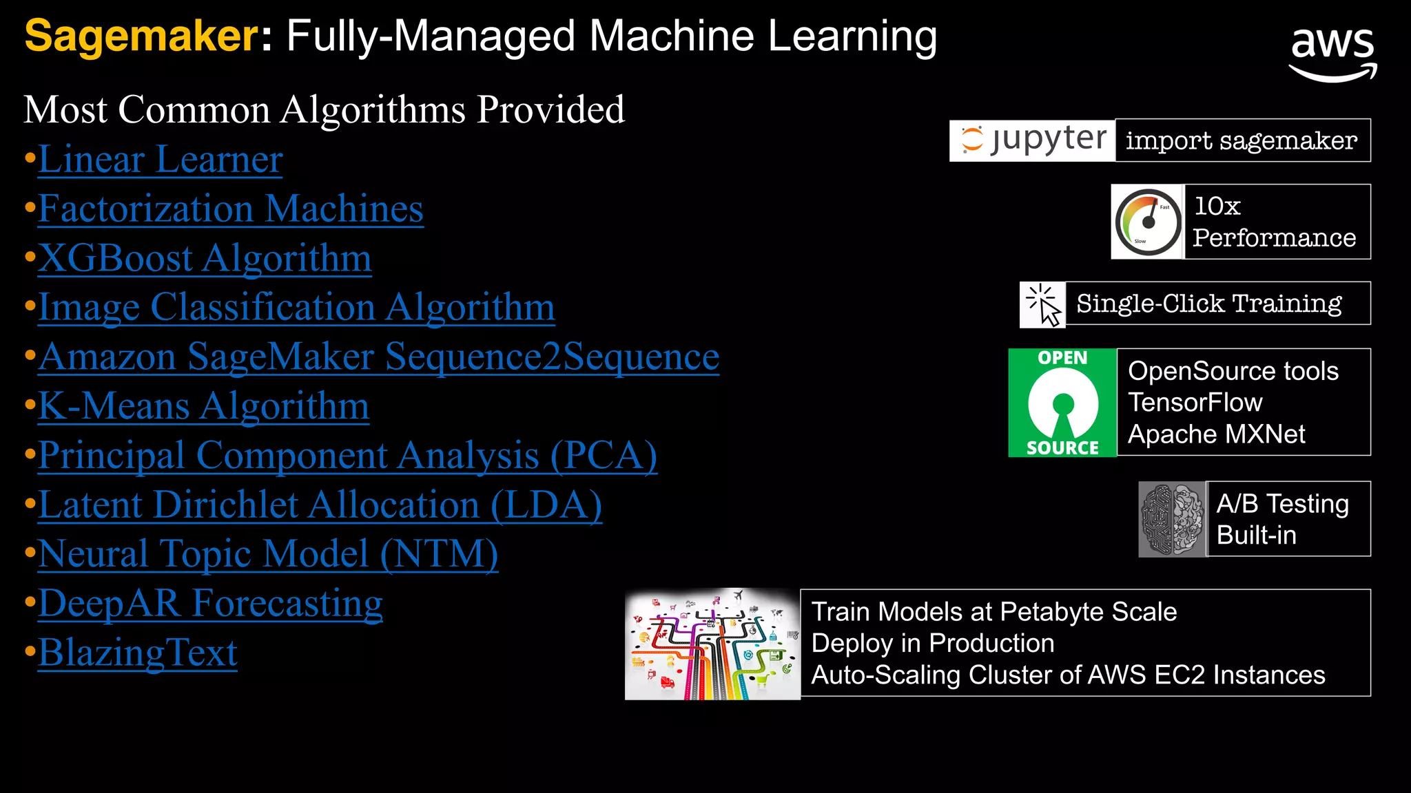 Most Common Algorithms Provided
•Linear Learner
•Factorization Machines
•XGBoost Algorithm
•Image Classification Algorithm
•Amazon SageMaker Sequence2Sequence
•K-Means Algorithm
•Principal Component Analysis (PCA)
•Latent Dirichlet Allocation (LDA)
•Neural Topic Model (NTM)
•DeepAR Forecasting
•BlazingText
import sagemaker
Sagemaker: Fully-Managed Machine Learning
10x
Performance
Single-Click Training
Train Models at Petabyte Scale
Deploy in Production
Auto-Scaling Cluster of AWS EC2 Instances
OpenSource tools
TensorFlow
Apache MXNet
A/B Testing
Built-in
 