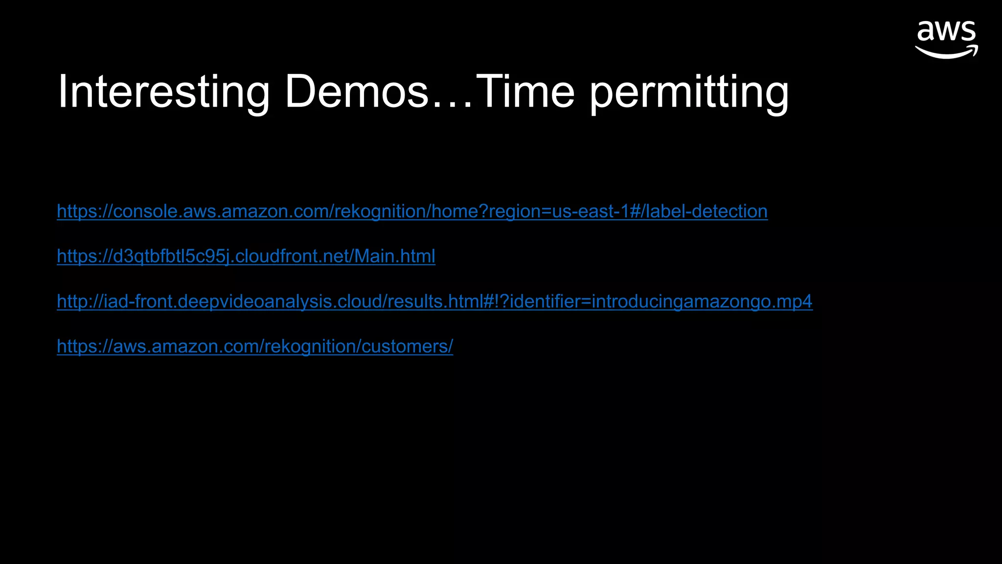 https://console.aws.amazon.com/rekognition/home?region=us-east-1#/label-detection
https://d3qtbfbtl5c95j.cloudfront.net/Main.html
http://iad-front.deepvideoanalysis.cloud/results.html#!?identifier=introducingamazongo.mp4
https://aws.amazon.com/rekognition/customers/
Interesting Demos…Time permitting
 