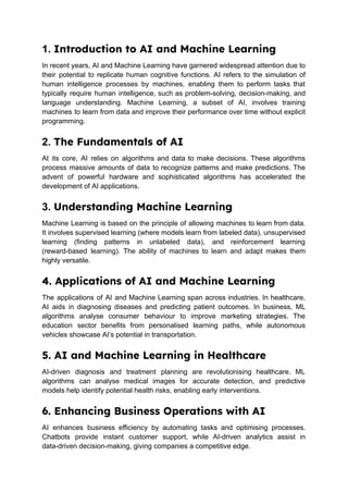 1. Introduction to AI and Machine Learning
In recent years, AI and Machine Learning have garnered widespread attention due to
their potential to replicate human cognitive functions. AI refers to the simulation of
human intelligence processes by machines, enabling them to perform tasks that
typically require human intelligence, such as problem-solving, decision-making, and
language understanding. Machine Learning, a subset of AI, involves training
machines to learn from data and improve their performance over time without explicit
programming.
2. The Fundamentals of AI
At its core, AI relies on algorithms and data to make decisions. These algorithms
process massive amounts of data to recognize patterns and make predictions. The
advent of powerful hardware and sophisticated algorithms has accelerated the
development of AI applications.
3. Understanding Machine Learning
Machine Learning is based on the principle of allowing machines to learn from data.
It involves supervised learning (where models learn from labeled data), unsupervised
learning (finding patterns in unlabeled data), and reinforcement learning
(reward-based learning). The ability of machines to learn and adapt makes them
highly versatile.
4. Applications of AI and Machine Learning
The applications of AI and Machine Learning span across industries. In healthcare,
AI aids in diagnosing diseases and predicting patient outcomes. In business, ML
algorithms analyse consumer behaviour to improve marketing strategies. The
education sector benefits from personalised learning paths, while autonomous
vehicles showcase AI’s potential in transportation.
5. AI and Machine Learning in Healthcare
AI-driven diagnosis and treatment planning are revolutionising healthcare. ML
algorithms can analyse medical images for accurate detection, and predictive
models help identify potential health risks, enabling early interventions.
6. Enhancing Business Operations with AI
AI enhances business efficiency by automating tasks and optimising processes.
Chatbots provide instant customer support, while AI-driven analytics assist in
data-driven decision-making, giving companies a competitive edge.
 