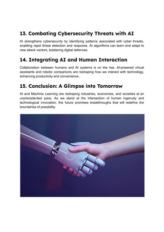 13. Combating Cybersecurity Threats with AI
AI strengthens cybersecurity by identifying patterns associated with cyber threats,
enabling rapid threat detection and response. AI algorithms can learn and adapt to
new attack vectors, bolstering digital defences.
14. Integrating AI and Human Interaction
Collaboration between humans and AI systems is on the rise. AI-powered virtual
assistants and robotic companions are reshaping how we interact with technology,
enhancing productivity and convenience.
15. Conclusion: A Glimpse into Tomorrow
AI and Machine Learning are reshaping industries, economies, and societies at an
unprecedented pace. As we stand at the intersection of human ingenuity and
technological innovation, the future promises breakthroughs that will redefine the
boundaries of possibility.
 