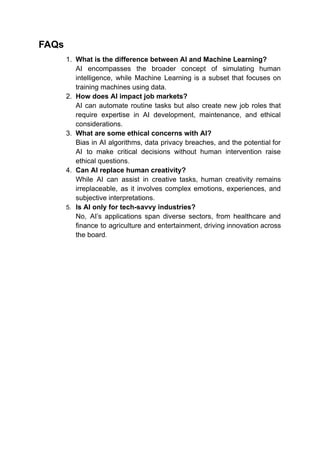 FAQs
1. What is the difference between AI and Machine Learning?
AI encompasses the broader concept of simulating human
intelligence, while Machine Learning is a subset that focuses on
training machines using data.
2. How does AI impact job markets?
AI can automate routine tasks but also create new job roles that
require expertise in AI development, maintenance, and ethical
considerations.
3. What are some ethical concerns with AI?
Bias in AI algorithms, data privacy breaches, and the potential for
AI to make critical decisions without human intervention raise
ethical questions.
4. Can AI replace human creativity?
While AI can assist in creative tasks, human creativity remains
irreplaceable, as it involves complex emotions, experiences, and
subjective interpretations.
5. Is AI only for tech-savvy industries?
No, AI’s applications span diverse sectors, from healthcare and
finance to agriculture and entertainment, driving innovation across
the board.
 