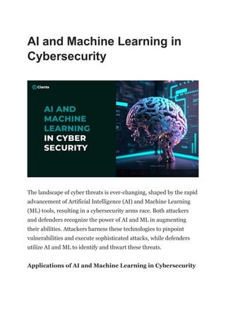 AI and Machine Learning in
Cybersecurity
The landscape of cyber threats is ever-changing, shaped by the rapid
advancement of Artificial Intelligence (AI) and Machine Learning
(ML) tools, resulting in a cybersecurity arms race. Both attackers
and defenders recognize the power of AI and ML in augmenting
their abilities. Attackers harness these technologies to pinpoint
vulnerabilities and execute sophisticated attacks, while defenders
utilize AI and ML to identify and thwart these threats.
Applications of AI and Machine Learning in Cybersecurity
 