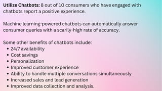 24/7 availability
Cost savings
Personalization
Improved customer experience
Ability to handle multiple conversations simultaneously
Increased sales and lead generation
Improved data collection and analysis.
Utilize Chatbots: 8 out of 10 consumers who have engaged with
chatbots report a positive experience.
Machine learning-powered chatbots can automatically answer
consumer queries with a scarily-high rate of accuracy.
Some other benefits of chatbots include:
 