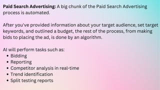 Bidding
Reporting
Competitor analysis in real-time
Trend identification
Split testing reports
Paid Search Advertising: A big chunk of the Paid Search Advertising
process is automated.
After you've provided information about your target audience, set target
keywords, and outlined a budget, the rest of the process, from making
bids to placing the ad, is done by an algorithm.
AI will perform tasks such as:
 