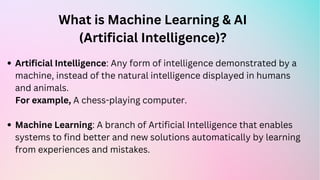 What is Machine Learning & AI
(Artificial Intelligence)?
Artificial Intelligence: Any form of intelligence demonstrated by a
machine, instead of the natural intelligence displayed in humans
and animals.
Machine Learning: A branch of Artificial Intelligence that enables
systems to find better and new solutions automatically by learning
from experiences and mistakes.
For example, A chess-playing computer.
 