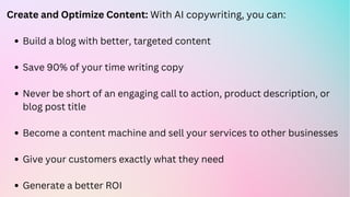 Build a blog with better, targeted content
Save 90% of your time writing copy
Never be short of an engaging call to action, product description, or
blog post title
Become a content machine and sell your services to other businesses
Give your customers exactly what they need
Generate a better ROI
Create and Optimize Content: With AI copywriting, you can:
 