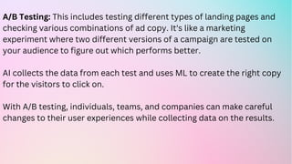 A/B Testing: This includes testing different types of landing pages and
checking various combinations of ad copy. It's like a marketing
experiment where two different versions of a campaign are tested on
your audience to figure out which performs better.
AI collects the data from each test and uses ML to create the right copy
for the visitors to click on.
With A/B testing, individuals, teams, and companies can make careful
changes to their user experiences while collecting data on the results.
 