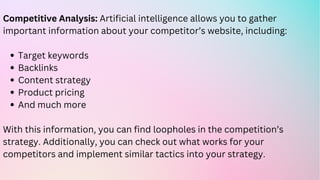 Target keywords
Backlinks
Content strategy
Product pricing
And much more
Competitive Analysis: Artificial intelligence allows you to gather
important information about your competitor’s website, including:
With this information, you can find loopholes in the competition’s
strategy. Additionally, you can check out what works for your
competitors and implement similar tactics into your strategy.
 