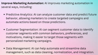 Predictive Analytics: AI can analyze customer data and predict future
behavior, allowing marketers to create targeted campaigns and
automate actions based on those predictions.
Customer Segmentation: AI can segment customer data to identify
customer segments with common behaviors, preferences, and
motivations, making it easier to target those segments with
personalized marketing campaigns.
Data Management: AI can help automate and streamline data
management, such as data cleaning, normalization, and integration.
Improve Marketing Automation: AI improves marketing automation in
several ways, including:
 