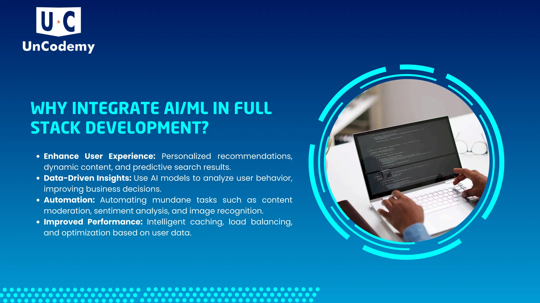 WHY INTEGRATE AI/ML IN FULL
STACK DEVELOPMENT?
Enhance User Experience: Personalized recommendations,
dynamic content, and predictive search results.
Data-Driven Insights: Use AI models to analyze user behavior,
improving business decisions.
Automation: Automating mundane tasks such as content
moderation, sentiment analysis, and image recognition.
Improved Performance: Intelligent caching, load balancing,
and optimization based on user data.
 