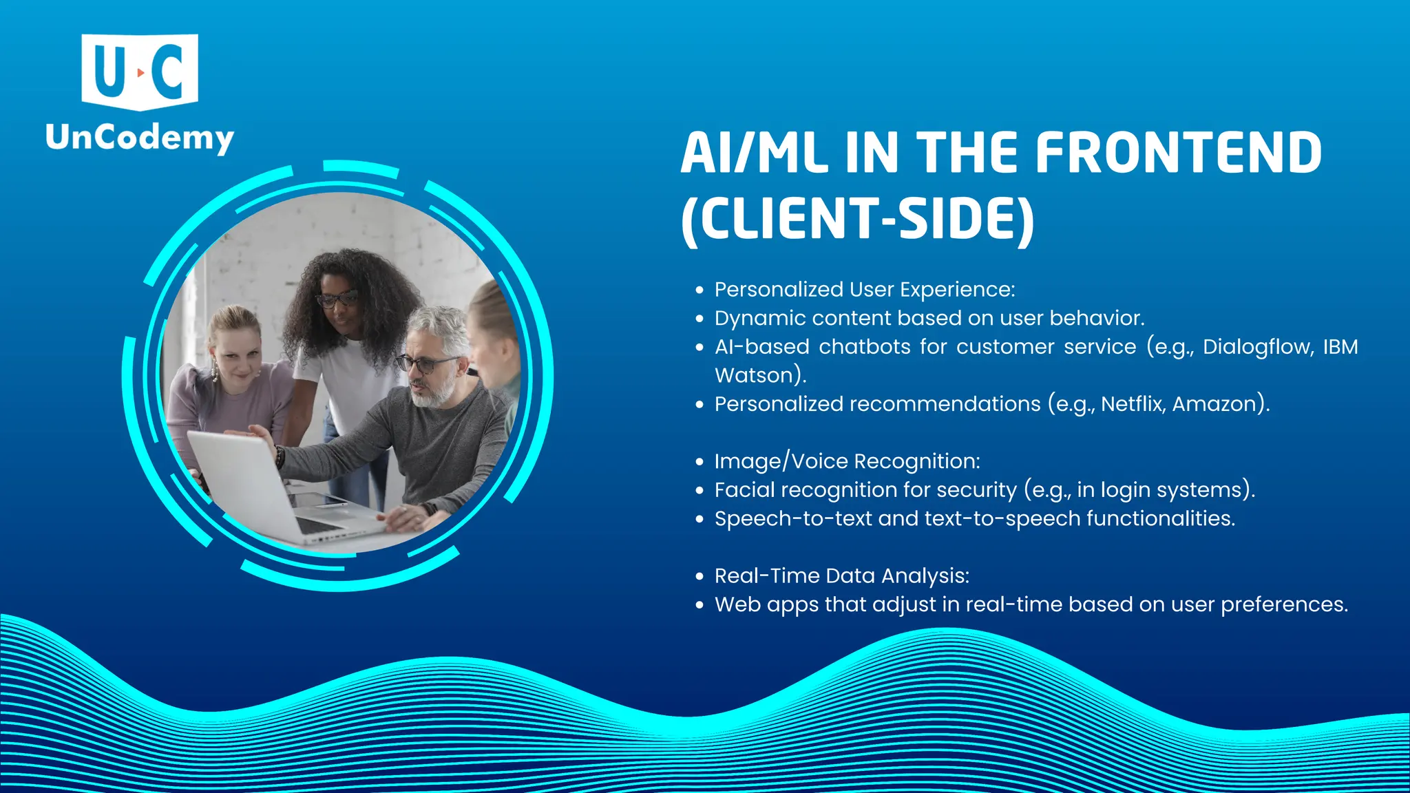 AI/ML IN THE FRONTEND
(CLIENT-SIDE)
Personalized User Experience:
Dynamic content based on user behavior.
AI-based chatbots for customer service (e.g., Dialogflow, IBM
Watson).
Personalized recommendations (e.g., Netflix, Amazon).
Image/Voice Recognition:
Facial recognition for security (e.g., in login systems).
Speech-to-text and text-to-speech functionalities.
Real-Time Data Analysis:
Web apps that adjust in real-time based on user preferences.
 