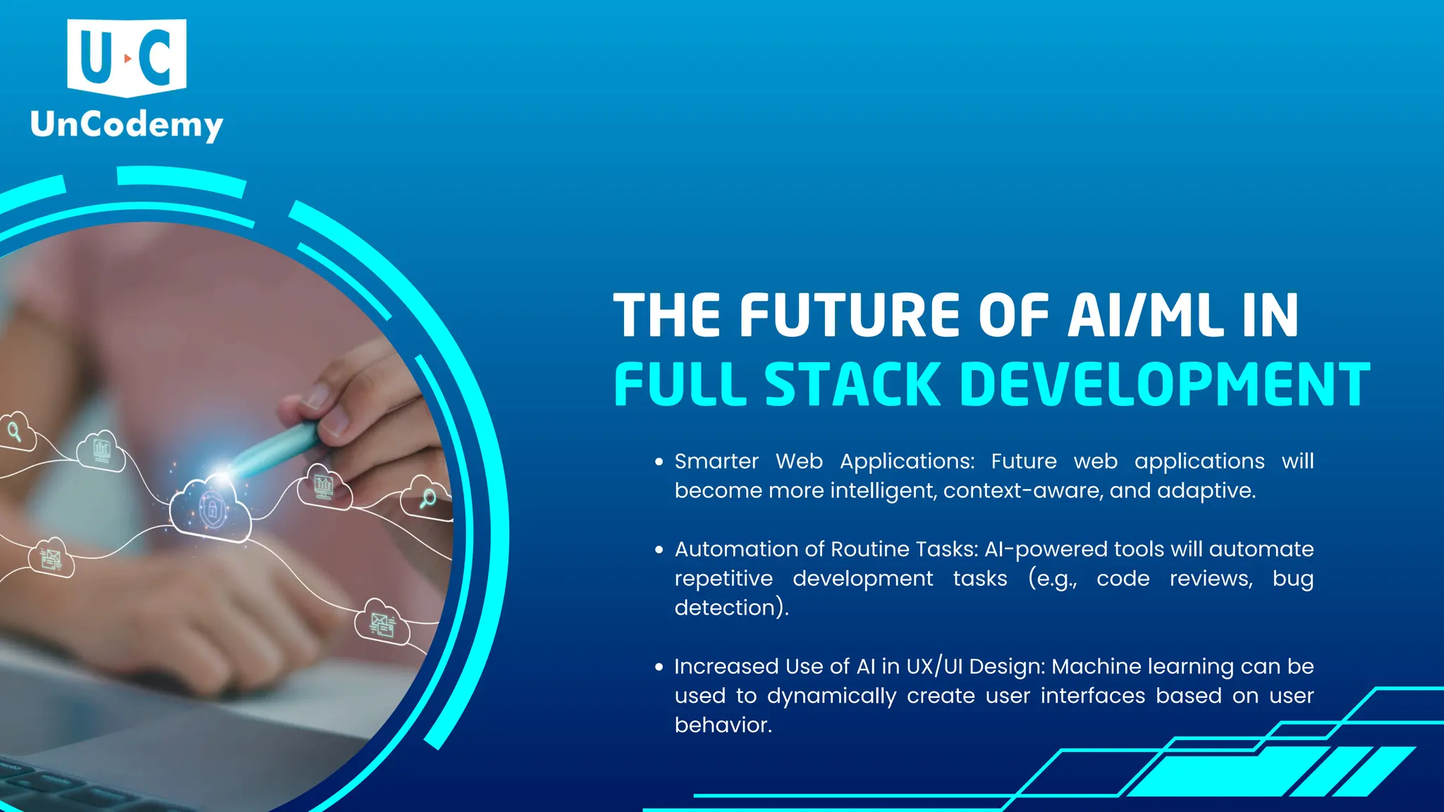 THE FUTURE OF AI/ML IN
FULL STACK DEVELOPMENT
Smarter Web Applications: Future web applications will
become more intelligent, context-aware, and adaptive.
Automation of Routine Tasks: AI-powered tools will automate
repetitive development tasks (e.g., code reviews, bug
detection).
Increased Use of AI in UX/UI Design: Machine learning can be
used to dynamically create user interfaces based on user
behavior.
 