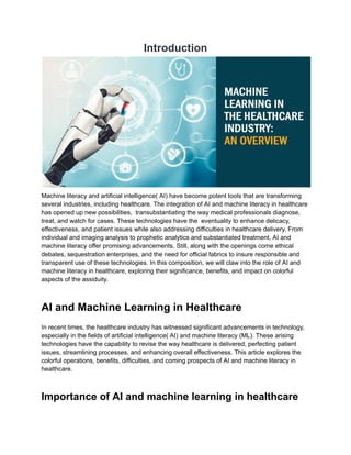 Introduction
Machine literacy and artificial intelligence( AI) have become potent tools that are transforming
several industries, including healthcare. The integration of AI and machine literacy in healthcare
has opened up new possibilities, transubstantiating the way medical professionals diagnose,
treat, and watch for cases. These technologies have the eventuality to enhance delicacy,
effectiveness, and patient issues while also addressing difficulties in healthcare delivery. From
individual and imaging analysis to prophetic analytics and substantiated treatment, AI and
machine literacy offer promising advancements. Still, along with the openings come ethical
debates, sequestration enterprises, and the need for official fabrics to insure responsible and
transparent use of these technologies. In this composition, we will claw into the role of AI and
machine literacy in healthcare, exploring their significance, benefits, and impact on colorful
aspects of the assiduity.
AI and Machine Learning in Healthcare
In recent times, the healthcare industry has witnessed significant advancements in technology,
especially in the fields of artificial intelligence( AI) and machine literacy (ML). These arising
technologies have the capability to revise the way healthcare is delivered, perfecting patient
issues, streamlining processes, and enhancing overall effectiveness. This article explores the
colorful operations, benefits, difficulties, and coming prospects of AI and machine literacy in
healthcare.
Importance of AI and machine learning in healthcare
 