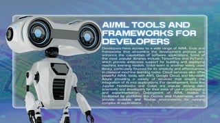 Developers have access to a wide range of AI/ML tools and
frameworks that streamline the development process and
enhance the capabilities of software applications. Some of
the most popular libraries include TensorFlow and PyTorch,
which provide extensive support for building and deploying
machine learning models. Scikit-learn is another widely used
library, particularly favored for its simplicity and effectiveness
in classical machine learning tasks. Cloud services also offer
powerful AI/ML tools, with AWS, Google Cloud, and Microsoft
Azure providing a variety of services that simplify the
integration of AI into applications. For development, tools like
Jupyter Notebooks and Colab are popular among data
scientists and developers for their ease of use in prototyping
and experimentation. Deployment of AI/ML models is
facilitated by platforms like Docker and Kubernetes, which
provide scalable and flexible environments for running
complex AI applications.
 