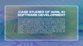 Several companies have successfully integrated AI/ML into their software
development processes, demonstrating the transformative power of these
technologies. Netflix, for example, uses machine learning algorithms to
personalize content recommendations for its users, significantly enhancing
user engagement and satisfaction. IBM Watson is another prominent
example, offering AI-driven solutions across various industries, including
healthcare and finance, where it helps in diagnosing diseases and making
financial predictions. In the automotive industry, autonomous vehicles
represent one of the most advanced applications of AI/ML. Companies like
Tesla utilize these technologies to develop self-driving cars that can
navigate complex environments, demonstrating how AI/ML can push the
boundaries of what is possible in software development.
 