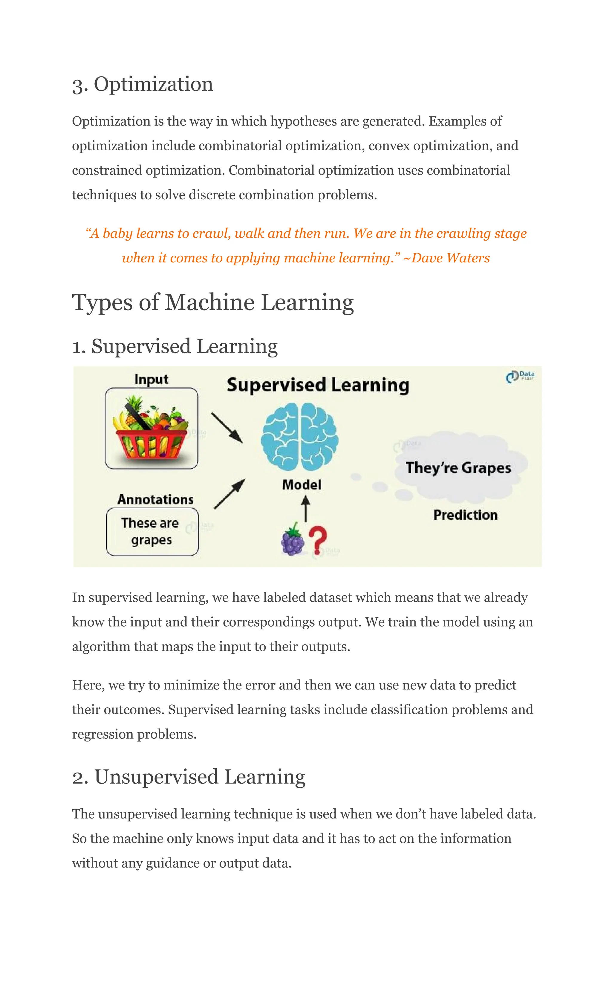 3. Optimization
Optimization is the way in which hypotheses are generated. Examples of
optimization include combinatorial optimization, convex optimization, and
constrained optimization. Combinatorial optimization uses combinatorial
techniques to solve discrete combination problems.
“A baby learns to crawl, walk and then run. We are in the crawling stage
when it comes to applying machine learning.” ~Dave Waters
Types of Machine Learning
1. Supervised Learning
In supervised learning, we have labeled dataset which means that we already
know the input and their correspondings output. We train the model using an
algorithm that maps the input to their outputs.
Here, we try to minimize the error and then we can use new data to predict
their outcomes. Supervised learning tasks include classification problems and
regression problems.
2. Unsupervised Learning
The unsupervised learning technique is used when we don’t have labeled data.
So the machine only knows input data and it has to act on the information
without any guidance or output data.
 