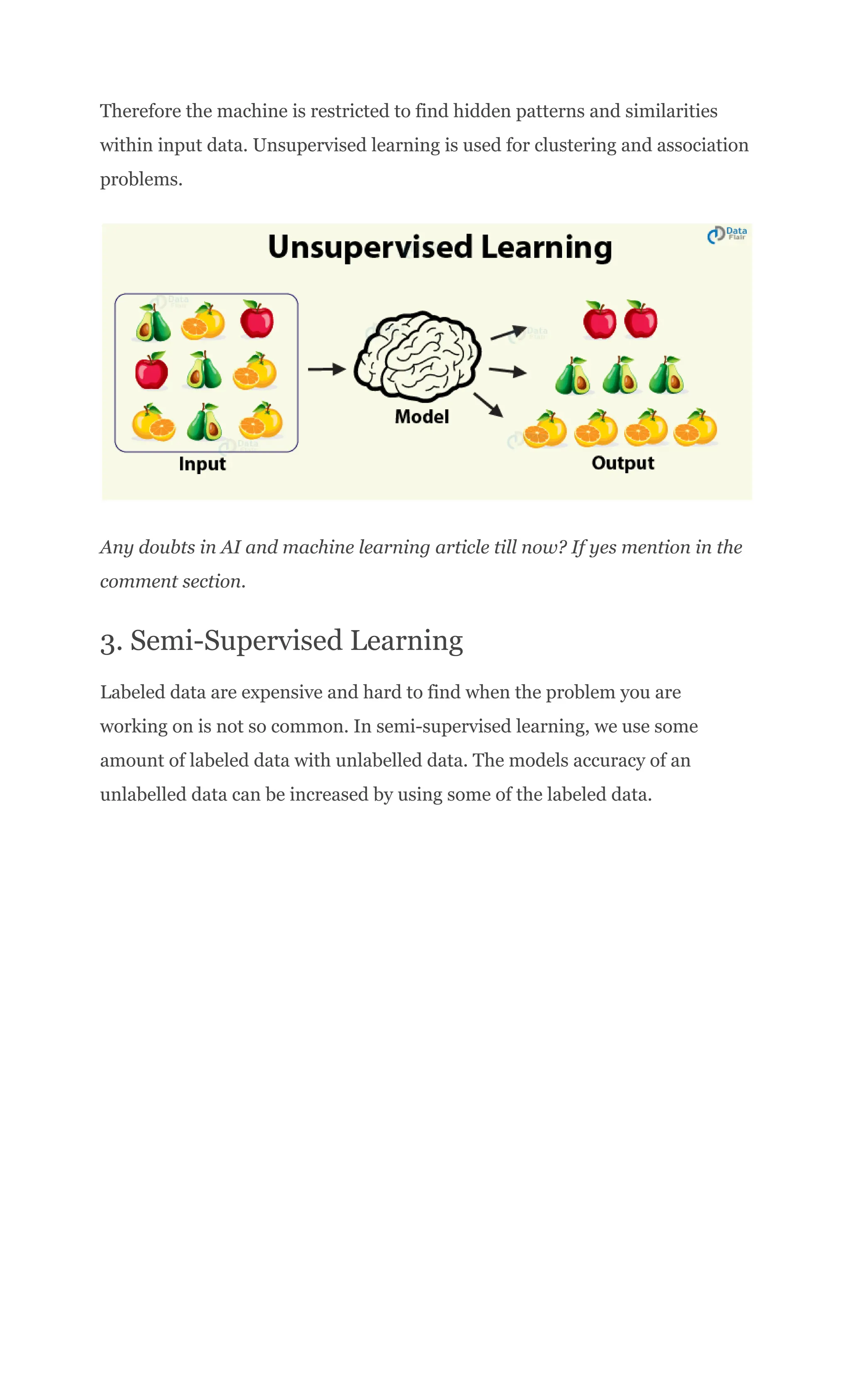 Therefore the machine is restricted to find hidden patterns and similarities
within input data. Unsupervised learning is used for clustering and association
problems.
Any doubts in AI and machine learning article till now? If yes mention in the
comment section.
3. Semi-Supervised Learning
Labeled data are expensive and hard to find when the problem you are
working on is not so common. In semi-supervised learning, we use some
amount of labeled data with unlabelled data. The models accuracy of an
unlabelled data can be increased by using some of the labeled data.
 