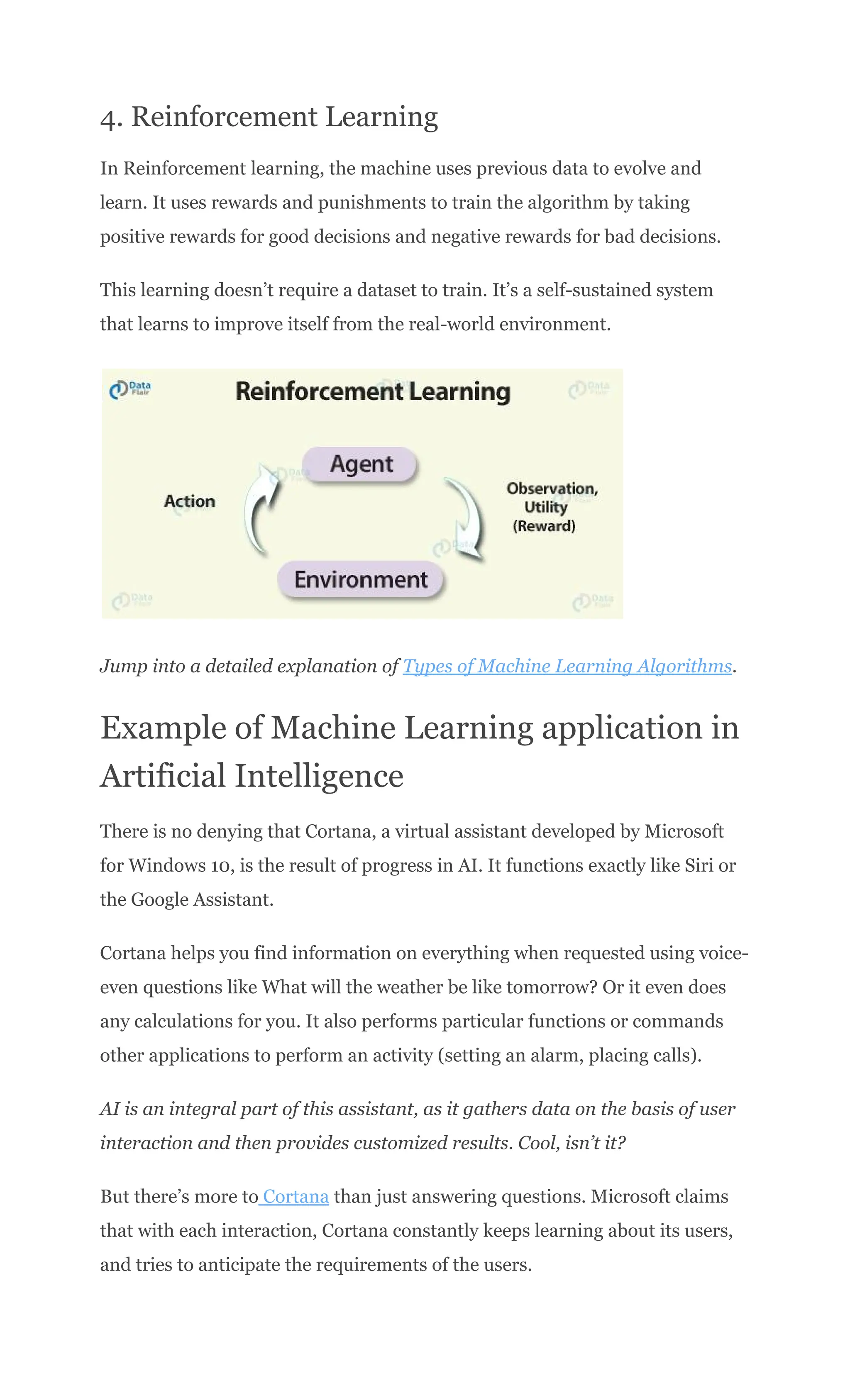 4. Reinforcement Learning
In Reinforcement learning, the machine uses previous data to evolve and
learn. It uses rewards and punishments to train the algorithm by taking
positive rewards for good decisions and negative rewards for bad decisions.
This learning doesn’t require a dataset to train. It’s a self-sustained system
that learns to improve itself from the real-world environment.
Jump into a detailed explanation of Types of Machine Learning Algorithms.
Example of Machine Learning application in
Artificial Intelligence
There is no denying that Cortana, a virtual assistant developed by Microsoft
for Windows 10, is the result of progress in AI. It functions exactly like Siri or
the Google Assistant.
Cortana helps you find information on everything when requested using voice-
even questions like What will the weather be like tomorrow? Or it even does
any calculations for you. It also performs particular functions or commands
other applications to perform an activity (setting an alarm, placing calls).
AI is an integral part of this assistant, as it gathers data on the basis of user
interaction and then provides customized results. Cool, isn’t it?
But there’s more to Cortana than just answering questions. Microsoft claims
that with each interaction, Cortana constantly keeps learning about its users,
and tries to anticipate the requirements of the users.
 