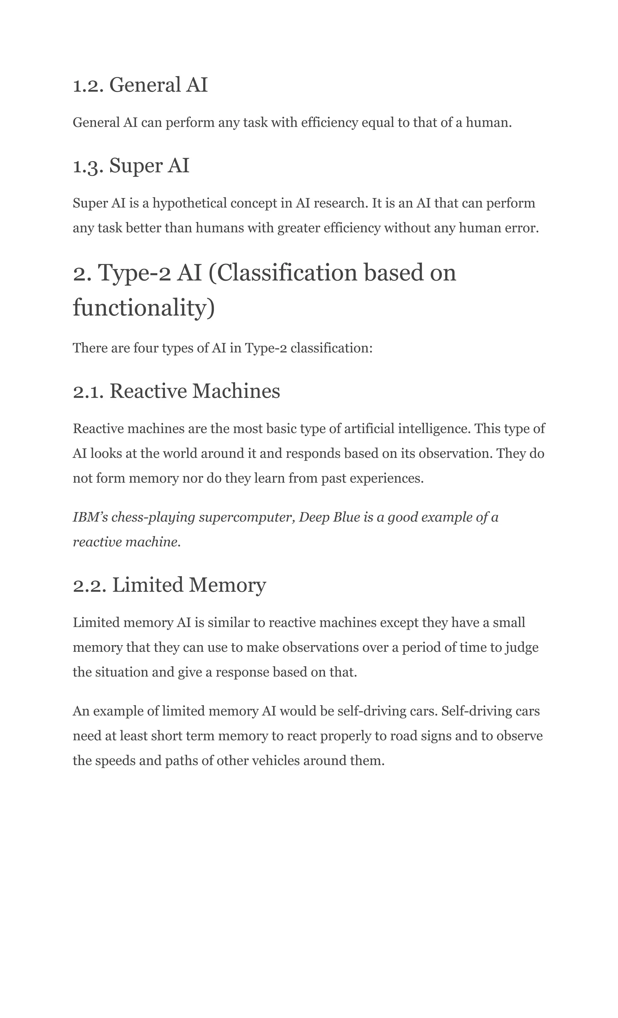 1.2. General AI
General AI can perform any task with efficiency equal to that of a human.
1.3. Super AI
Super AI is a hypothetical concept in AI research. It is an AI that can perform
any task better than humans with greater efficiency without any human error.
2. Type-2 AI (Classification based on
functionality)
There are four types of AI in Type-2 classification:
2.1. Reactive Machines
Reactive machines are the most basic type of artificial intelligence. This type of
AI looks at the world around it and responds based on its observation. They do
not form memory nor do they learn from past experiences.
IBM’s chess-playing supercomputer, Deep Blue is a good example of a
reactive machine.
2.2. Limited Memory
Limited memory AI is similar to reactive machines except they have a small
memory that they can use to make observations over a period of time to judge
the situation and give a response based on that.
An example of limited memory AI would be self-driving cars. Self-driving cars
need at least short term memory to react properly to road signs and to observe
the speeds and paths of other vehicles around them.
 