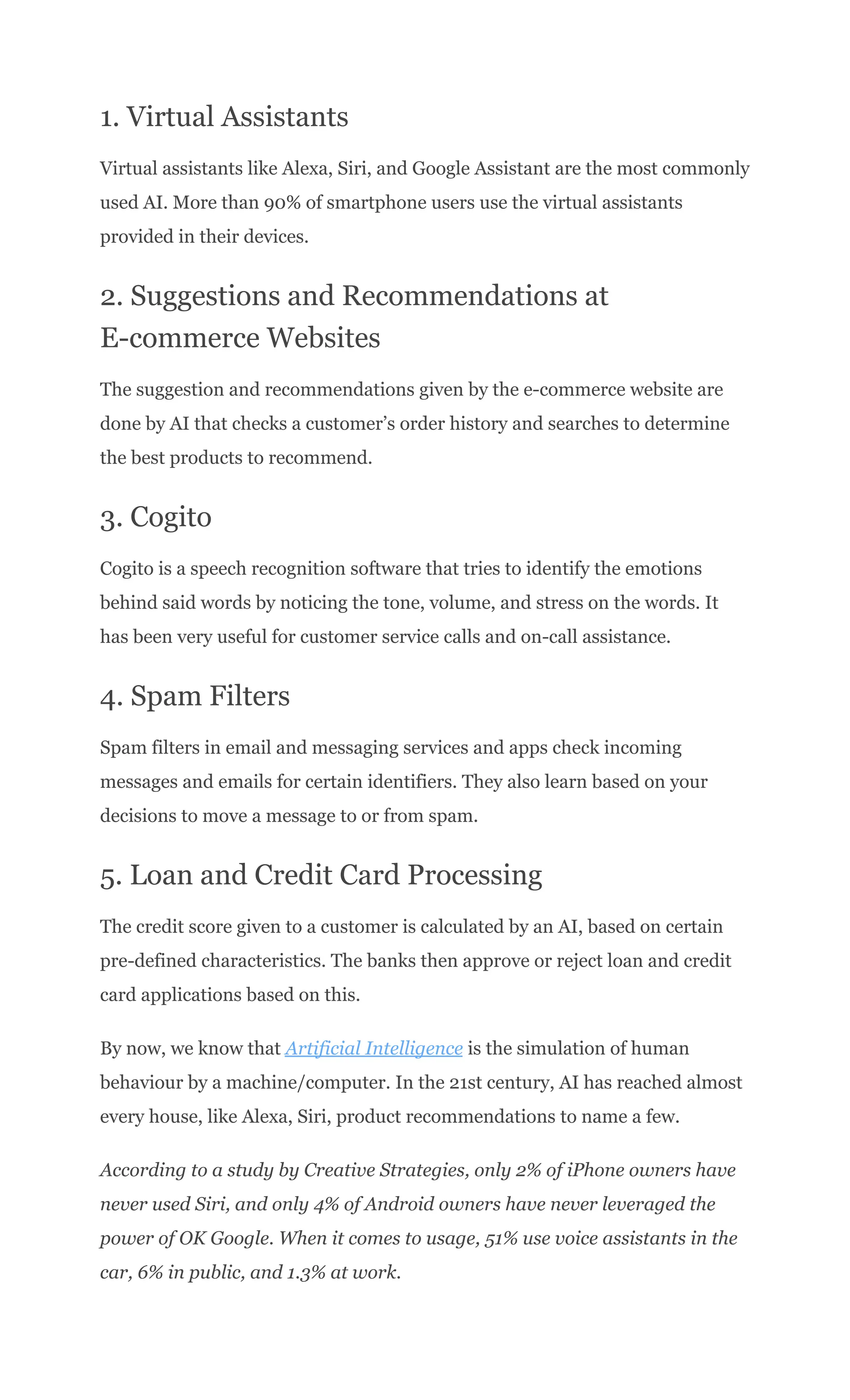 1. Virtual Assistants
Virtual assistants like Alexa, Siri, and Google Assistant are the most commonly
used AI. More than 90% of smartphone users use the virtual assistants
provided in their devices.
2. Suggestions and Recommendations at
E-commerce Websites
The suggestion and recommendations given by the e-commerce website are
done by AI that checks a customer’s order history and searches to determine
the best products to recommend.
3. Cogito
Cogito is a speech recognition software that tries to identify the emotions
behind said words by noticing the tone, volume, and stress on the words. It
has been very useful for customer service calls and on-call assistance.
4. Spam Filters
Spam filters in email and messaging services and apps check incoming
messages and emails for certain identifiers. They also learn based on your
decisions to move a message to or from spam.
5. Loan and Credit Card Processing
The credit score given to a customer is calculated by an AI, based on certain
pre-defined characteristics. The banks then approve or reject loan and credit
card applications based on this.
By now, we know that Artificial Intelligence is the simulation of human
behaviour by a machine/computer. In the 21st century, AI has reached almost
every house, like Alexa, Siri, product recommendations to name a few.
According to a study by Creative Strategies, only 2% of iPhone owners have
never used Siri, and only 4% of Android owners have never leveraged the
power of OK Google. When it comes to usage, 51% use voice assistants in the
car, 6% in public, and 1.3% at work.
 