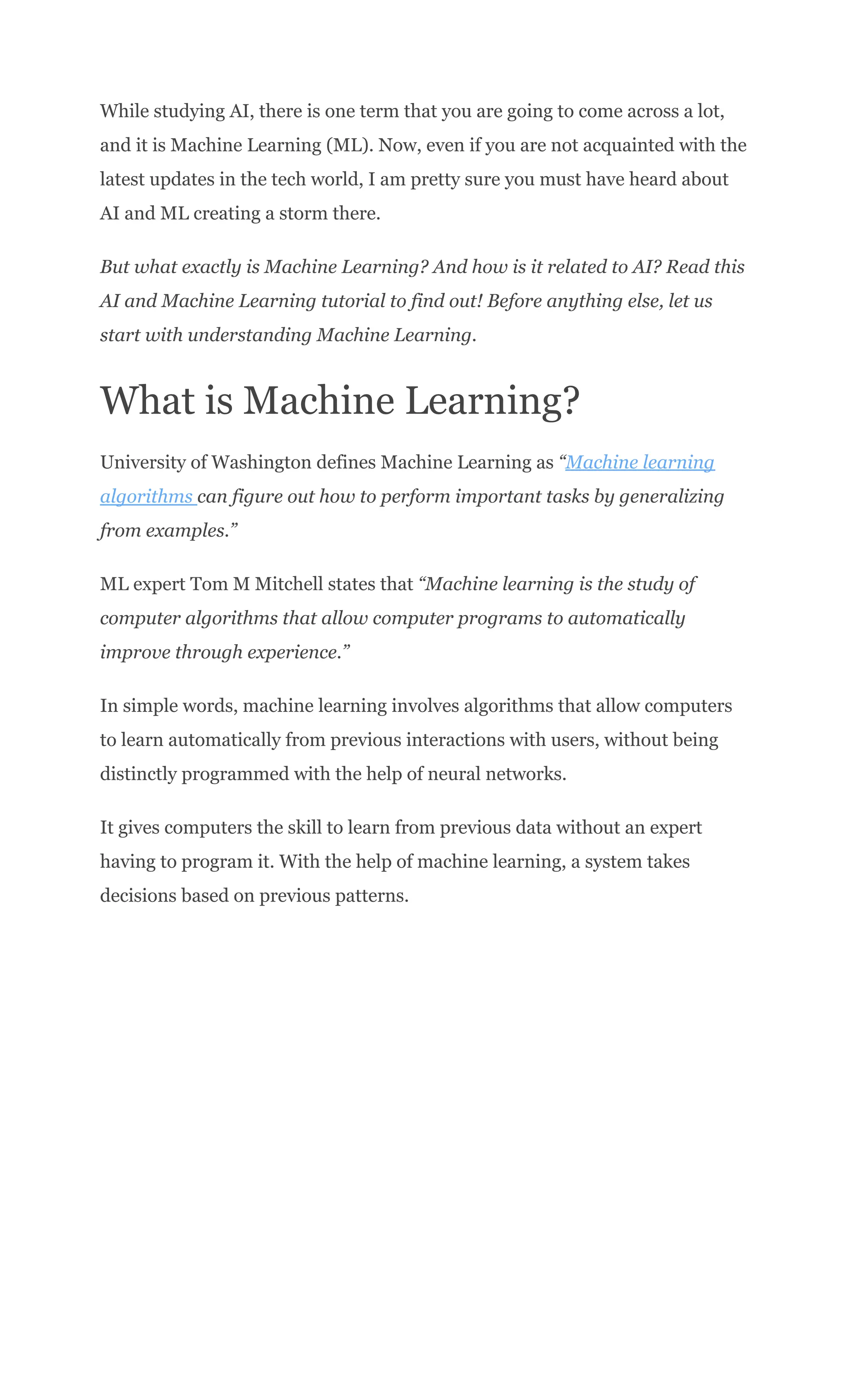 While studying AI, there is one term that you are going to come across a lot,
and it is Machine Learning (ML). Now, even if you are not acquainted with the
latest updates in the tech world, I am pretty sure you must have heard about
AI and ML creating a storm there.
But what exactly is Machine Learning? And how is it related to AI? Read this
AI and Machine Learning tutorial to find out! Before anything else, let us
start with understanding Machine Learning.
What is Machine Learning?
University of Washington defines Machine Learning as “Machine learning
algorithms can figure out how to perform important tasks by generalizing
from examples.”
ML expert Tom M Mitchell states that “Machine learning is the study of
computer algorithms that allow computer programs to automatically
improve through experience.”
In simple words, machine learning involves algorithms that allow computers
to learn automatically from previous interactions with users, without being
distinctly programmed with the help of neural networks.
It gives computers the skill to learn from previous data without an expert
having to program it. With the help of machine learning, a system takes
decisions based on previous patterns.
 