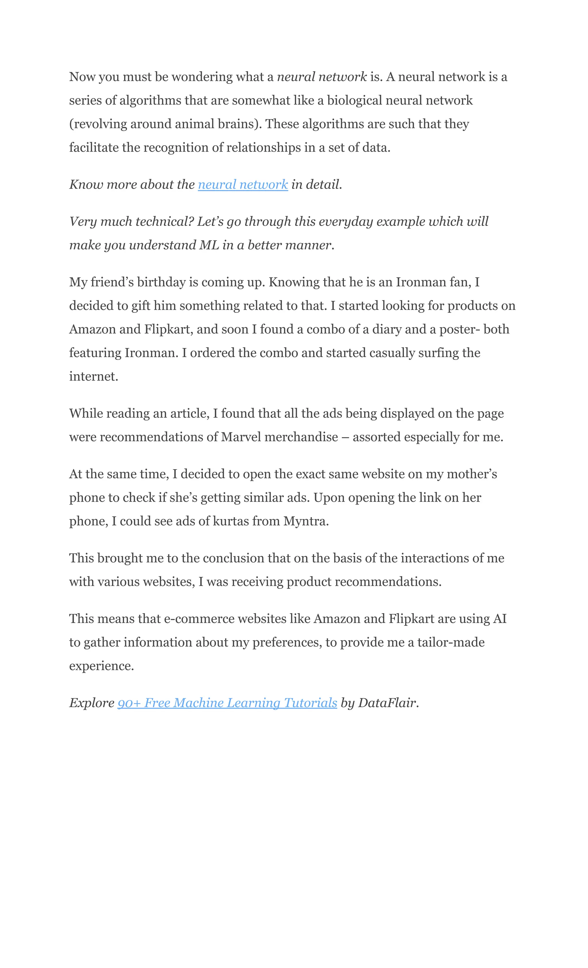 Now you must be wondering what a neural network is. A neural network is a
series of algorithms that are somewhat like a biological neural network
(revolving around animal brains). These algorithms are such that they
facilitate the recognition of relationships in a set of data.
Know more about the neural network in detail.
Very much technical? Let’s go through this everyday example which will
make you understand ML in a better manner.
My friend’s birthday is coming up. Knowing that he is an Ironman fan, I
decided to gift him something related to that. I started looking for products on
Amazon and Flipkart, and soon I found a combo of a diary and a poster- both
featuring Ironman. I ordered the combo and started casually surfing the
internet.
While reading an article, I found that all the ads being displayed on the page
were recommendations of Marvel merchandise – assorted especially for me.
At the same time, I decided to open the exact same website on my mother’s
phone to check if she’s getting similar ads. Upon opening the link on her
phone, I could see ads of kurtas from Myntra.
This brought me to the conclusion that on the basis of the interactions of me
with various websites, I was receiving product recommendations.
This means that e-commerce websites like Amazon and Flipkart are using AI
to gather information about my preferences, to provide me a tailor-made
experience.
Explore 90+ Free Machine Learning Tutorials by DataFlair.
 