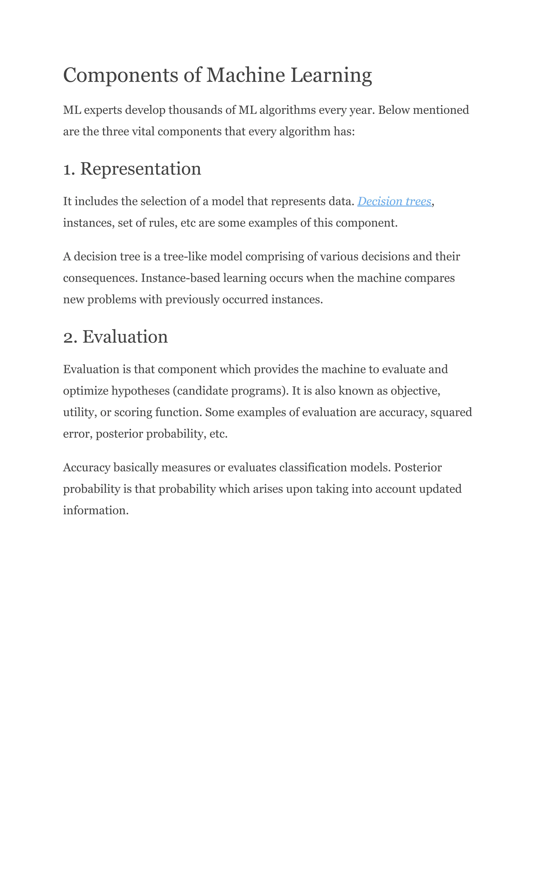 Components of Machine Learning
ML experts develop thousands of ML algorithms every year. Below mentioned
are the three vital components that every algorithm has:
1. Representation
It includes the selection of a model that represents data. Decision trees,
instances, set of rules, etc are some examples of this component.
A decision tree is a tree-like model comprising of various decisions and their
consequences. Instance-based learning occurs when the machine compares
new problems with previously occurred instances.
2. Evaluation
Evaluation is that component which provides the machine to evaluate and
optimize hypotheses (candidate programs). It is also known as objective,
utility, or scoring function. Some examples of evaluation are accuracy, squared
error, posterior probability, etc.
Accuracy basically measures or evaluates classification models. Posterior
probability is that probability which arises upon taking into account updated
information.
 