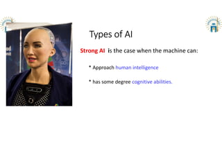 Types of AI
Strong AI is the case when the machine can:
* Approach human intelligence
* has some degree cognitive abilities.
 