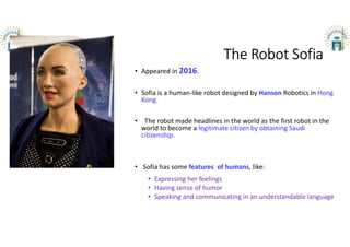 The Robot Sofia
• Appeared in 2016.
• Sofia is a human-like robot designed by Hanson Robotics in Hong
Kong.
• The robot made headlines in the world as the first robot in the
world to become a legitimate citizen by obtaining Saudi
citizenship.
• Sofia has some features of humans, like:
• Expressing her feelings
• Having sense of humor
• Speaking and communicating in an understandable language
 
