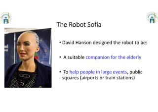 The Robot Sofia
• David Hanson designed the robot to be:
• A suitable companion for the elderly
• To help people in large events, public
squares (airports or train stations)
 