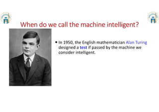 When do we call the machine intelligent?
 In 1950, the English mathematician Alan Turing
designed a test if passed by the machine we
consider intelligent.
 