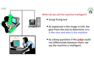 When do we call the machine intelligent?
 Using Turing test
 As explained in the image in LHS, the
goal From the test to determine who
is the man and who is the machine
 by asking questions if the judge could
not differentiate between them, we
say the machine is intelligent.
 