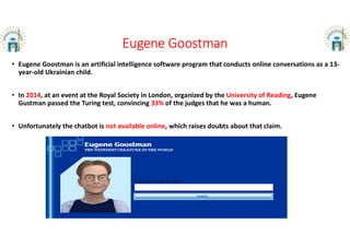 Eugene Goostman
• Eugene Goostman is an artificial intelligence software program that conducts online conversations as a 13-
year-old Ukrainian child.
• In 2014, at an event at the Royal Society in London, organized by the University of Reading, Eugene
Gustman passed the Turing test, convincing 33% of the judges that he was a human.
• Unfortunately the chatbot is not available online, which raises doubts about that claim.
 
