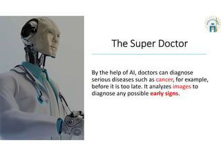 The Super Doctor
By the help of AI, doctors can diagnose
serious diseases such as cancer, for example,
before it is too late. It analyzes images to
diagnose any possible early signs.
 