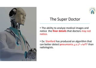The Super Doctor
• The ability to analyze medical images and
notice the finer details that doctors may not
notice.
• Ex: Stanford has produced an algorithm that
can better detect pneumonia ‫الرئوي‬ ‫اﻻلتهاب‬ than
radiologists.
 