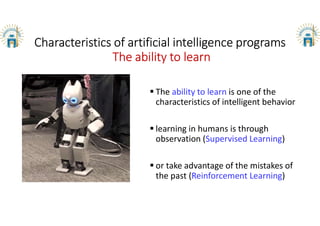 Characteristics of artificial intelligence programs
The ability to learn
 The ability to learn is one of the
characteristics of intelligent behavior
 learning in humans is through
observation (Supervised Learning)
 or take advantage of the mistakes of
the past (Reinforcement Learning)
 