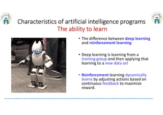 Characteristics of artificial intelligence programs
The ability to learn
• The difference between deep learning
and reinforcement learning
• Deep learning is learning from a
training group and then applying that
learning to a new data set
• Reinforcement learning dynamically
learns by adjusting actions based on
continuous feedback to maximize
reward.
https://jisrlabs.com/%D9%85%D8%A7-%D8%A7%D9%84%D9%81%D8%B1%D9%82-%D8%A8%D9%8A%D9%86-%D8%A7%D9%84%D8%AA%D8%B9%D9%84%D9%85-%D8%A7%D9%84%D8%B9%D9%85%D9%8A%D9%82-%D9%88%D8%A7%D9%84%D8%AA%D8%B9%D9%84%D9%85-%D8%A7%D9%84%D9%85/
 