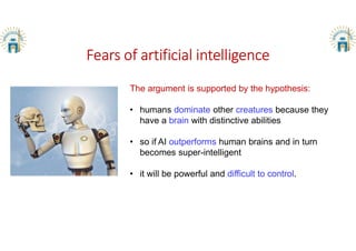 Fears of artificial intelligence
The argument is supported by the hypothesis:
• humans dominate other creatures because they
have a brain with distinctive abilities
• so if AI outperforms human brains and in turn
becomes super-intelligent
• it will be powerful and difficult to control.
 