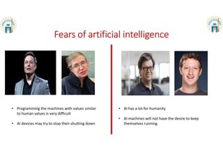 Fears of artificial intelligence
• Programming the machines with values similar
to human values is very diﬃcult
• AI devices may try to stop their shutting down
• AI has a lot for humanity
• AI machines will not have the desire to keep
themselves running.
 