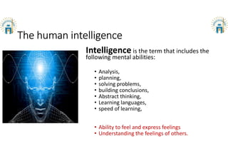 The human intelligence
Intelligence is the term that includes the
following mental abilities:
• Analysis,
• planning,
• solving problems,
• building conclusions,
• Abstract thinking,
• Learning languages,
• speed of learning,
• Ability to feel and express feelings
• Understanding the feelings of others.
 