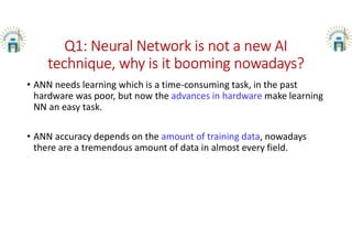 Q1: Neural Network is not a new AI
technique, why is it booming nowadays?
• ANN needs learning which is a time-consuming task, in the past
hardware was poor, but now the advances in hardware make learning
NN an easy task.
• ANN accuracy depends on the amount of training data, nowadays
there are a tremendous amount of data in almost every field.
 