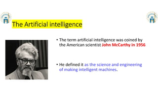 The Artificial intelligence
• The term artificial intelligence was coined by
the American scientist John McCarthy in 1956
• He defined it as the science and engineering
of making intelligent machines.
 