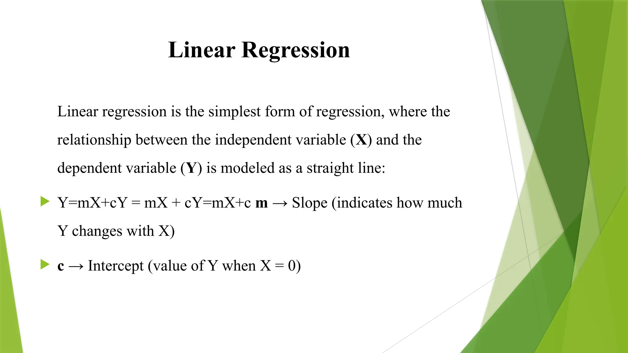 Linear Regression
Linear regression is the simplest form of regression, where the
relationship between the independent variable (X) and the
dependent variable (Y) is modeled as a straight line:
 Y=mX+cY = mX + cY=mX+c m → Slope (indicates how much
Y changes with X)
 c → Intercept (value of Y when X = 0)
 