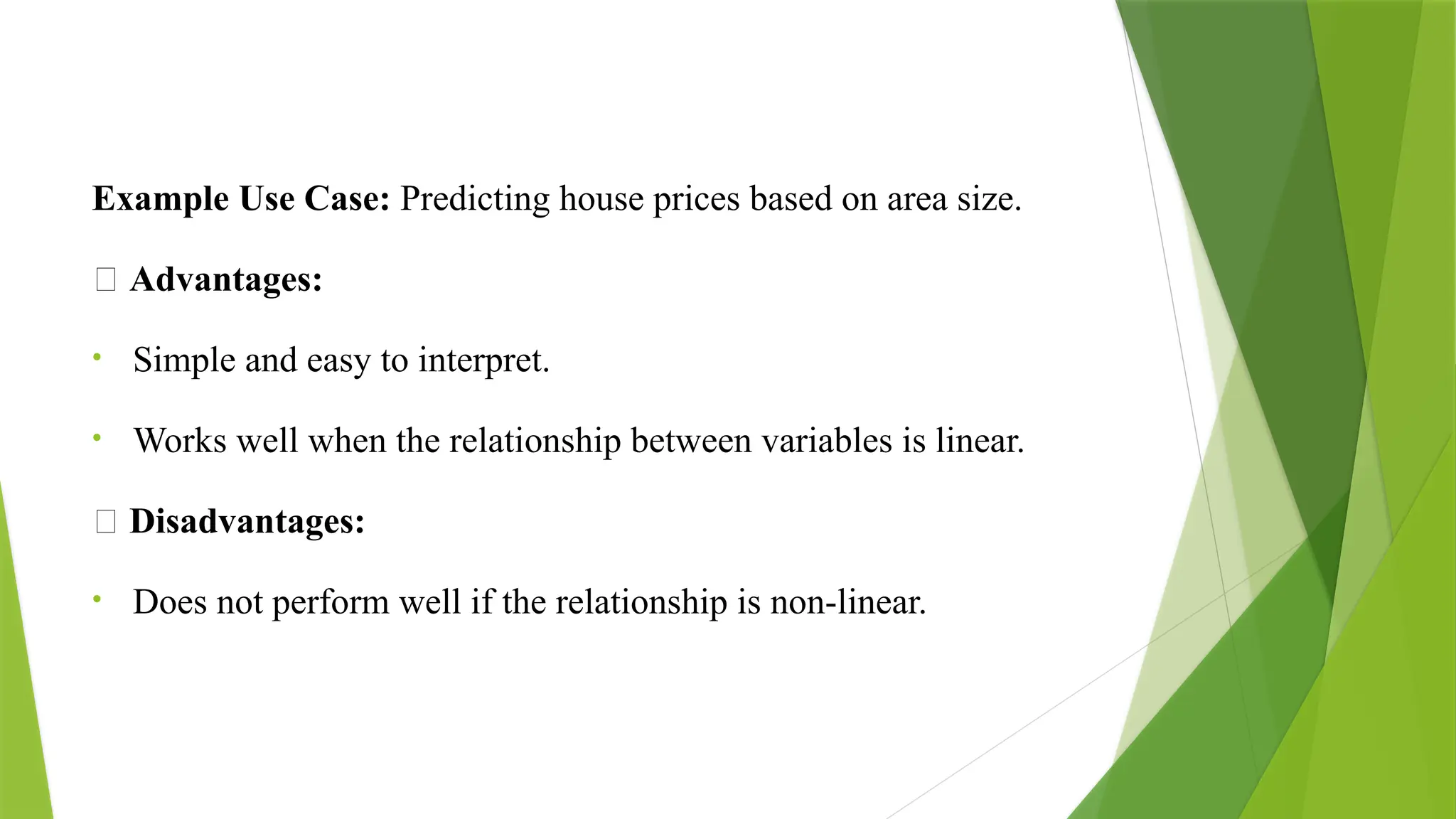 Example Use Case: Predicting house prices based on area size.
✅ Advantages:
• Simple and easy to interpret.
• Works well when the relationship between variables is linear.
❌ Disadvantages:
• Does not perform well if the relationship is non-linear.
 