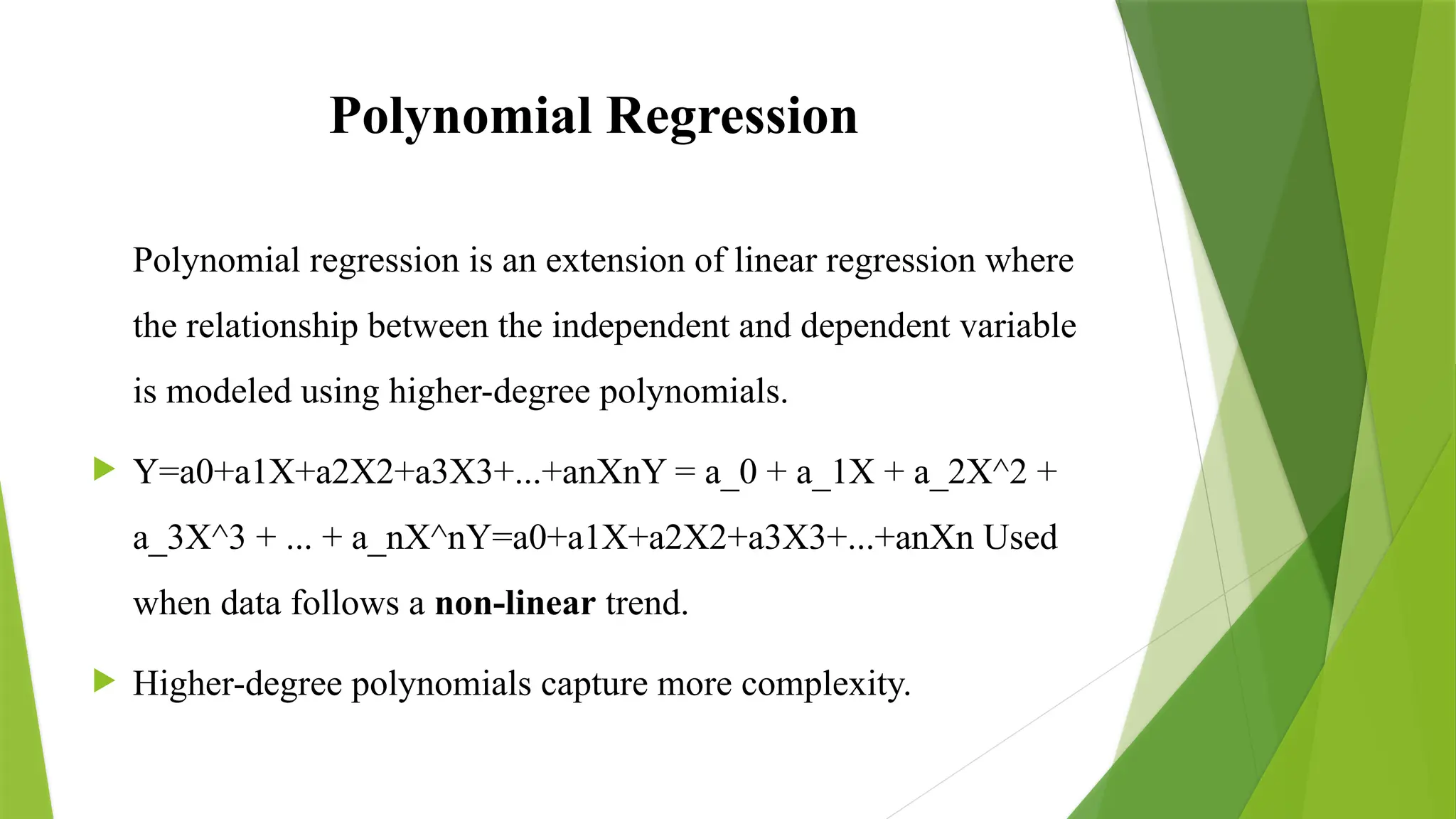 Polynomial Regression
Polynomial regression is an extension of linear regression where
the relationship between the independent and dependent variable
is modeled using higher-degree polynomials.
 Y=a0+a1X+a2X2+a3X3+...+anXnY = a_0 + a_1X + a_2X^2 +
a_3X^3 + ... + a_nX^nY=a0​
+a1​
X+a2​
X2+a3​
X3+...+an​
Xn Used
when data follows a non-linear trend.
 Higher-degree polynomials capture more complexity.
 