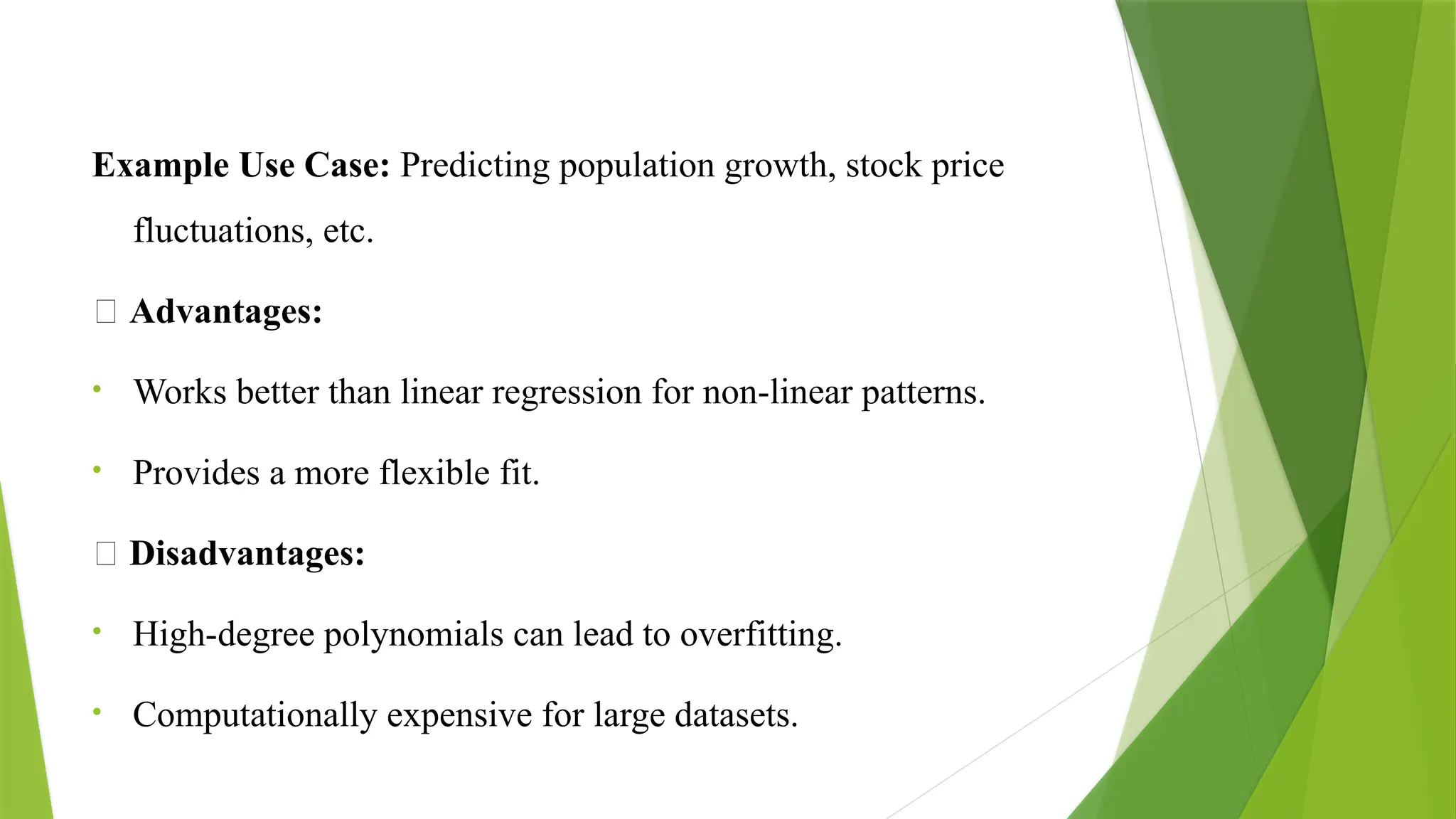 Example Use Case: Predicting population growth, stock price
fluctuations, etc.
✅ Advantages:
• Works better than linear regression for non-linear patterns.
• Provides a more flexible fit.
❌ Disadvantages:
• High-degree polynomials can lead to overfitting.
• Computationally expensive for large datasets.
 