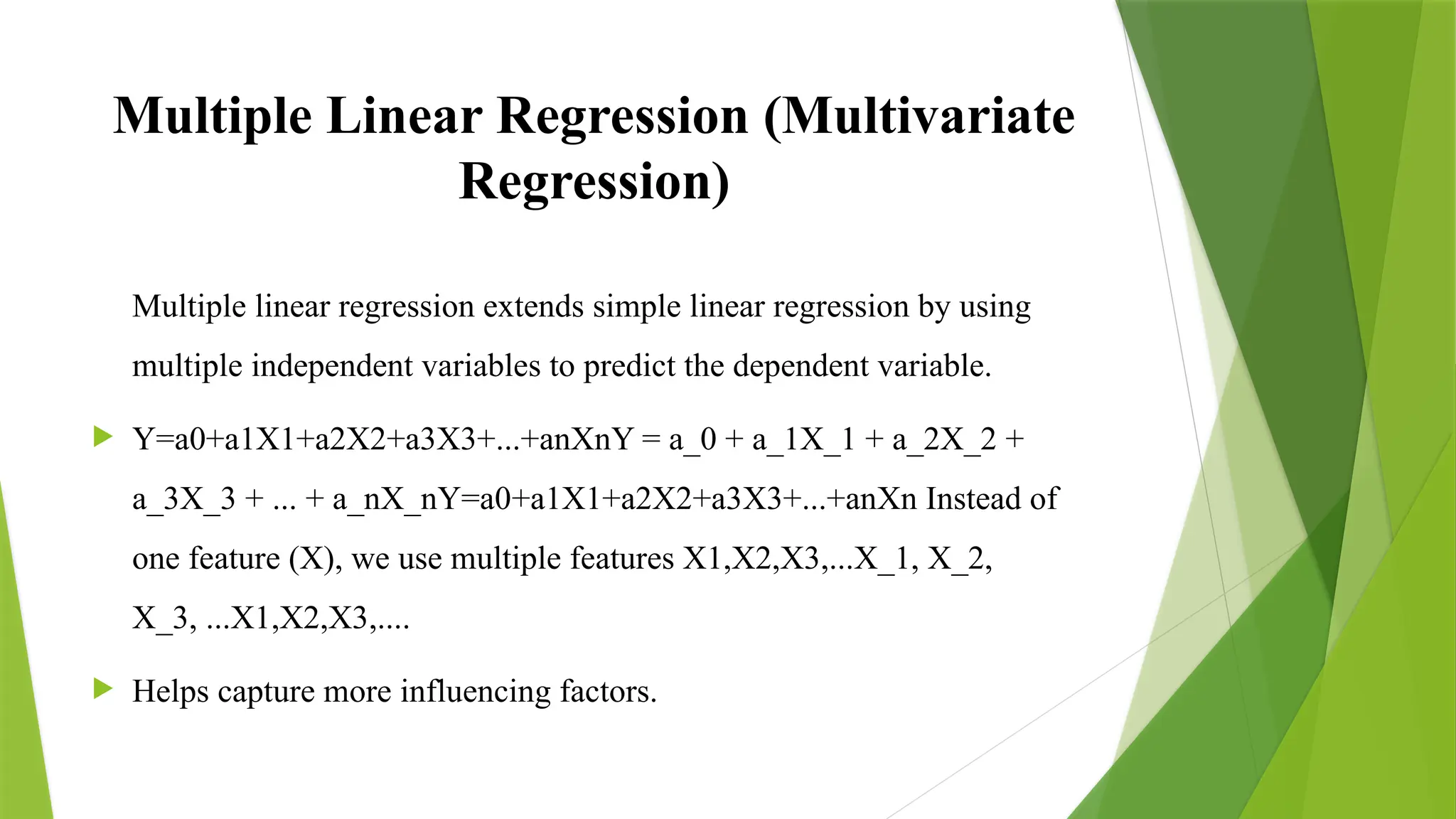 Multiple Linear Regression (Multivariate
Regression)
Multiple linear regression extends simple linear regression by using
multiple independent variables to predict the dependent variable.
 Y=a0+a1X1+a2X2+a3X3+...+anXnY = a_0 + a_1X_1 + a_2X_2 +
a_3X_3 + ... + a_nX_nY=a0​
+a1​
X1​
+a2​
X2​
+a3​
X3​
+...+an​
Xn​Instead of
one feature (X), we use multiple features X1,X2,X3,...X_1, X_2,
X_3, ...X1​
,X2​
,X3​
,....
 Helps capture more influencing factors.
 