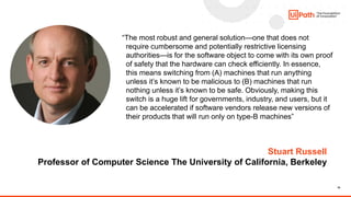 18
Stuart Russell
Professor of Computer Science The University of California, Berkeley
“The most robust and general solution—one that does not
require cumbersome and potentially restrictive licensing
authorities—is for the software object to come with its own proof
of safety that the hardware can check efficiently. In essence,
this means switching from (A) machines that run anything
unless it’s known to be malicious to (B) machines that run
nothing unless it’s known to be safe. Obviously, making this
switch is a huge lift for governments, industry, and users, but it
can be accelerated if software vendors release new versions of
their products that will run only on type-B machines”
 