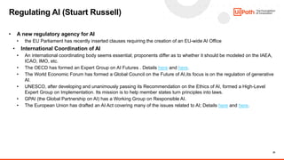 20
• A new regulatory agency for AI
• the EU Parliament has recently inserted clauses requiring the creation of an EU-wide AI Office
• International Coordination of AI
• An international coordinating body seems essential; proponents differ as to whether it should be modeled on the IAEA,
ICAO, IMO, etc.
• The OECD has formed an Expert Group on AI Futures . Details here and here.
• The World Economic Forum has formed a Global Council on the Future of AI,its focus is on the regulation of generative
AI.
• UNESCO, after developing and unanimously passing its Recommendation on the Ethics of AI, formed a High-Level
Expert Group on Implementation. Its mission is to help member states turn principles into laws.
• GPAI (the Global Partnership on AI) has a Working Group on Responsible AI.
• The European Union has drafted an AI Act covering many of the issues related to AI; Details here and here.
Regulating AI (Stuart Russell)
 